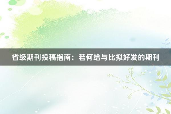 省级期刊投稿指南：若何给与比拟好发的期刊
